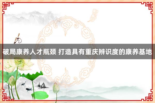 破局康养人才瓶颈 打造具有重庆辨识度的康养基地