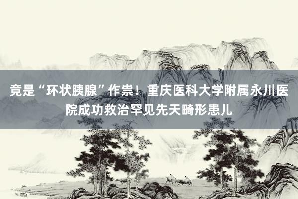 竟是“环状胰腺”作祟！重庆医科大学附属永川医院成功救治罕见先天畸形患儿