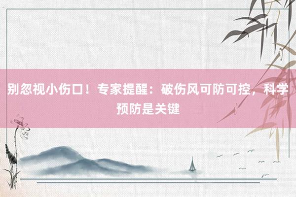别忽视小伤口！专家提醒：破伤风可防可控，科学预防是关键