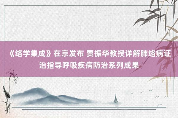 《络学集成》在京发布 贾振华教授详解肺络病证治指导呼吸疾病防治系列成果