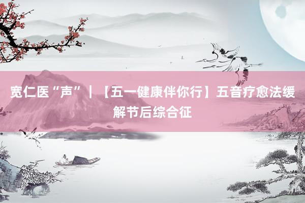 宽仁医“声”｜【五一健康伴你行】五音疗愈法缓解节后综合征