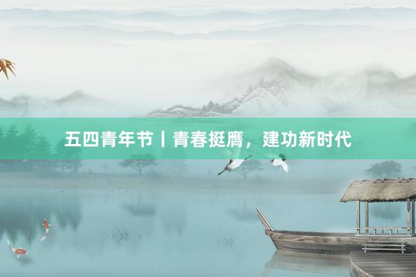 五四青年节丨青春挺膺，建功新时代
