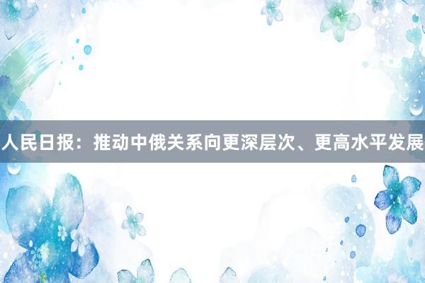 人民日报：推动中俄关系向更深层次、更高水平发展