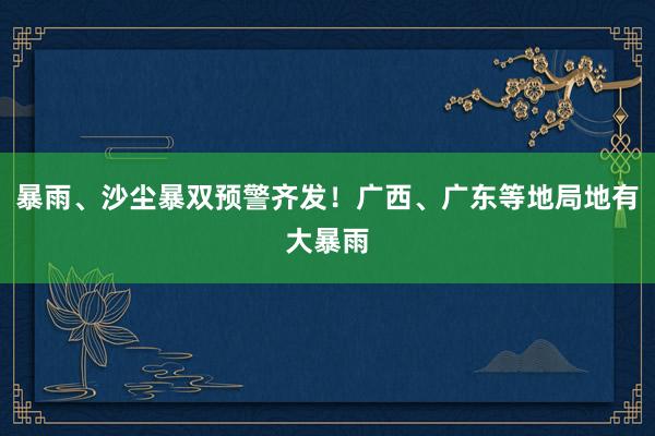 暴雨、沙尘暴双预警齐发！广西、广东等地局地有大暴雨