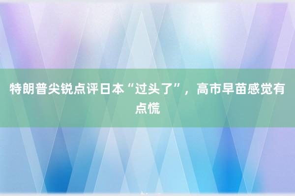 特朗普尖锐点评日本“过头了”，高市早苗感觉有点慌