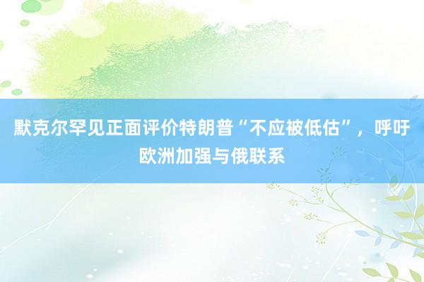 默克尔罕见正面评价特朗普“不应被低估”，呼吁欧洲加强与俄联系