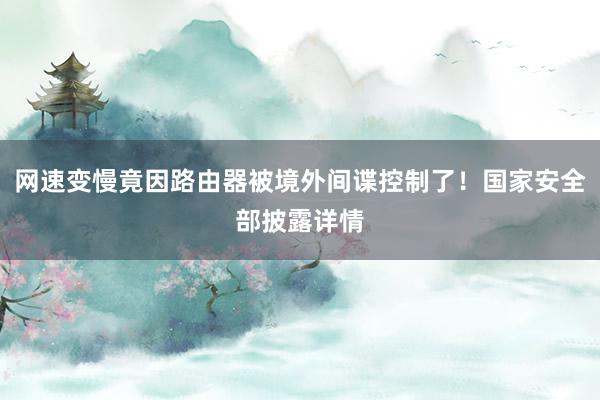 网速变慢竟因路由器被境外间谍控制了！国家安全部披露详情